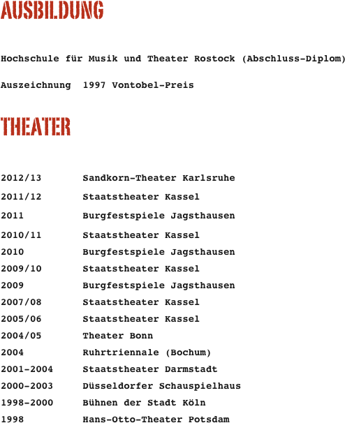 AUSBILDUNG

Hochschule für Musik und Theater Rostock (Abschluss-Diplom)  Auszeichnung  1997 Vontobel-Preis

THEATER

2012/13       Sandkorn-Theater Karlsruhe
2011/12       Staatstheater Kassel
2011          Burgfestspiele Jagsthausen
2010/11       Staatstheater Kassel
2010          Burgfestspiele Jagsthausen
2009/10       Staatstheater Kassel
2009          Burgfestspiele Jagsthausen
2007/08       Staatstheater Kassel
2005/06       Staatstheater Kassel
2004/05       Theater Bonn
2004          Ruhrtriennale (Bochum)
2001-2004     Staatstheater Darmstadt
2000-2003     Düsseldorfer Schauspielhaus
1998-2000     Bühnen der Stadt Köln
1998          Hans-Otto-Theater Potsdam
